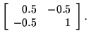 $\displaystyle \left[
\begin{array}{rr}
0.5 & -0.5 \\
-0.5 & 1 \\
\end{array}\right] .$