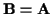 ${\bf B}={\bf A}$