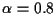 $\alpha = 0.8$